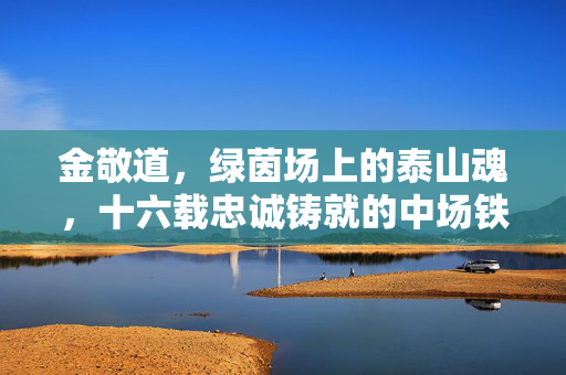 金敬道,绿茵场上的泰山魂,十六载忠诚铸就的中场铁核,金敬道,十六载忠诚铸就泰山中场铁核