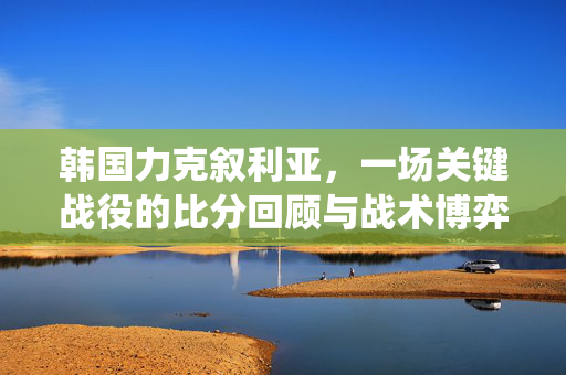 韩国力克叙利亚,一场关键战役的比分回顾与战术博弈,韩国力克叙利亚,关键战役比分回顾与战术博弈