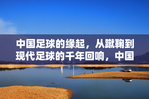 中国足球的缘起，从蹴鞠到现代足球的千年回响，中国足球，蹴鞠千年的现代回响