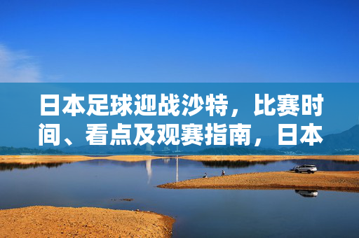 日本足球迎战沙特，比赛时间、看点及观赛指南，日本足球迎战沙特，比赛时间、看点及观赛指南