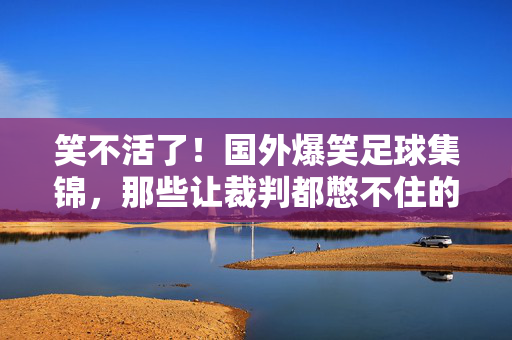 笑不活了！国外爆笑足球集锦，那些让裁判都憋不住的名场面！国外爆笑足球集锦，裁判憋不住的名场面！