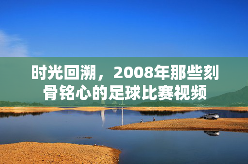时光回溯，2008年那些刻骨铭心的足球比赛视频