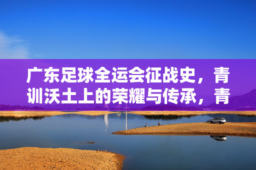 广东足球全运会征战史，青训沃土上的荣耀与传承，青训沃土育荣耀，广东足球全运会征战史