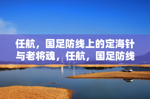 任航，国足防线上的定海针与老将魂，任航，国足防线的定海针与老将魂