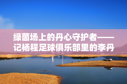 绿茵场上的丹心守护者——记杨程足球俱乐部里的李丹，李丹，绿茵场上的丹心守护者