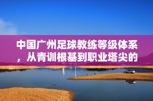中国广州足球教练等级体系,从青训根基到职业塔尖的阶梯,广州足球教练等级体系,青训根基到职业塔尖的阶梯