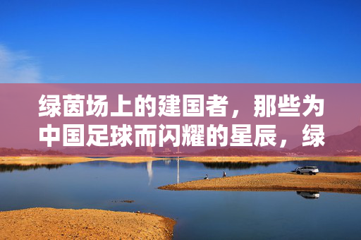 绿茵场上的建国者，那些为中国足球而闪耀的星辰，绿茵星辰，为中国足球而闪耀