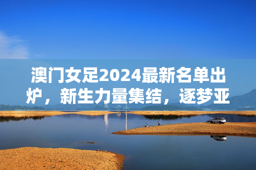 澳门女足2024最新名单出炉，新生力量集结，逐梦亚洲赛场，澳门女足2024最新名单，新生力量集结逐梦亚洲赛场