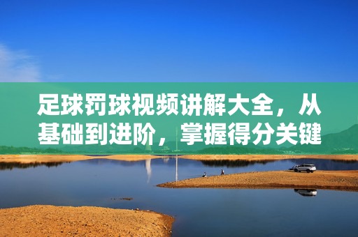 足球罚球视频讲解大全,从基础到进阶,掌握得分关键,足球罚球视频讲解大全,从基础到进阶,掌握得分关键