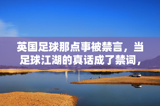 英国足球那点事被禁言，当足球江湖的真话成了禁词，当足球真话成禁词，英国足球那点事被禁言