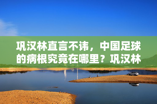 巩汉林直言不讳，中国足球的病根究竟在哪里？巩汉林直言不讳，中国足球病根究竟在哪儿？