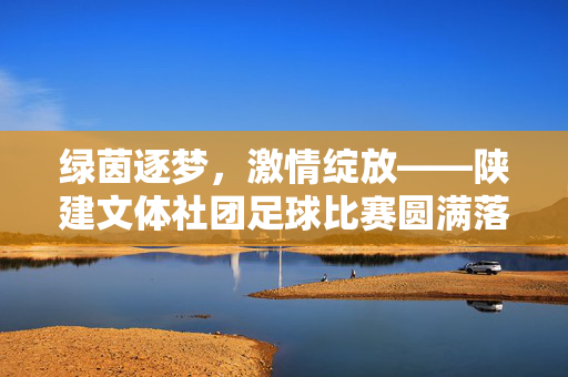 绿茵逐梦，激情绽放——陕建文体社团足球比赛圆满落幕，陕建文体社团足球比赛圆满落幕