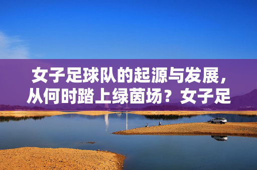 女子足球队的起源与发展，从何时踏上绿茵场？女子足球队的起源与发展，踏上绿茵场
