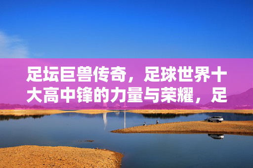 足坛巨兽传奇，足球世界十大高中锋的力量与荣耀，足坛巨兽，十大高中锋的力量与荣耀
