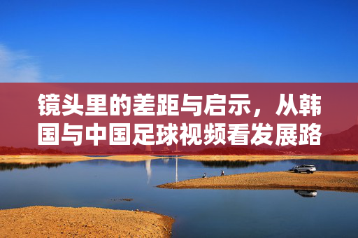 镜头里的差距与启示，从韩国与中国足球视频看发展路径分野，镜头里的中韩足球，差距、启示与路径分野
