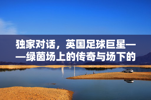 独家对话，英国足球巨星——绿茵场上的传奇与场下的真实，独家对话英国足球巨星，绿茵传奇与场下真实