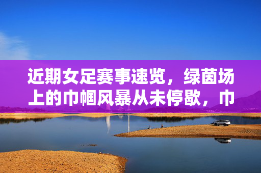 近期女足赛事速览，绿茵场上的巾帼风暴从未停歇，巾帼风暴席卷绿茵，近期女足赛事速览