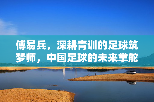 傅易兵,深耕青训的足球筑梦师,中国足球的未来掌舵人,傅易兵,青训筑梦师,中国足球未来掌舵人