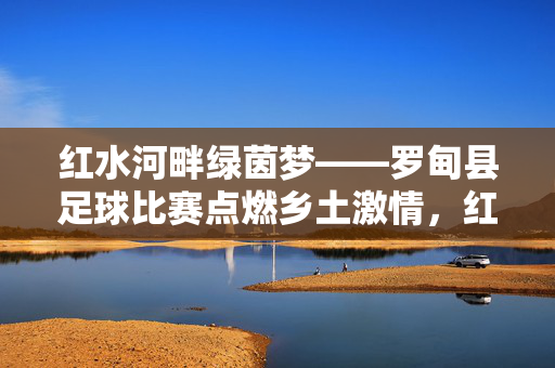 红水河畔绿茵梦——罗甸县足球比赛点燃乡土激情，红水河畔绿茵梦——罗甸足球点燃乡土激情