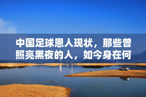 中国足球恩人现状，那些曾照亮黑夜的人，如今身在何方？中国足球恩人，照亮黑夜者，今在何方？