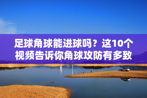 足球角球能进球吗？这10个视频告诉你角球攻防有多致命！足球角球，10个视频看致命攻防破门