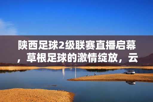 陕西足球2级联赛直播启幕，草根足球的激情绽放，云端共赴绿茵之约，陕西足球2级联赛直播启幕，草根足球激情绽放，云端共赴绿茵之约