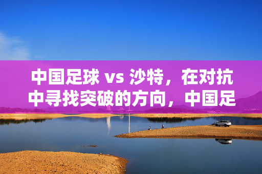 中国足球 vs 沙特，在对抗中寻找突破的方向，中国足球vs沙特，对抗中寻突破方向
