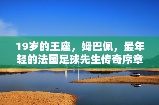 19岁的王座,姆巴佩,最年轻的法国足球先生传奇序章,19岁王座,姆巴佩最年轻法国足球先生传奇序章