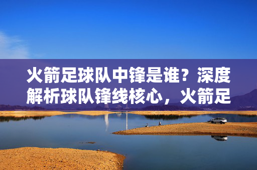 火箭足球队中锋是谁?深度解析球队锋线核心,火箭足球队中锋是谁?深度解析球队锋线核心