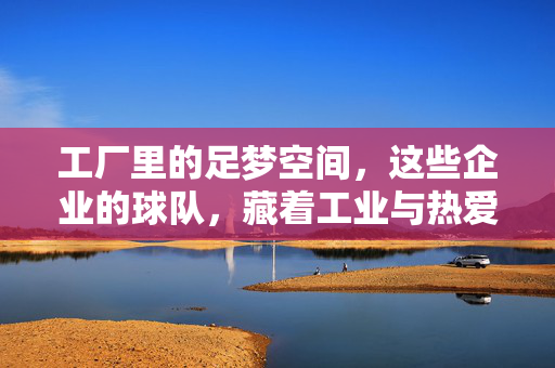 工厂里的足梦空间，这些企业的球队，藏着工业与热爱的交响，工厂足梦，企业球队的工业与热爱交响
