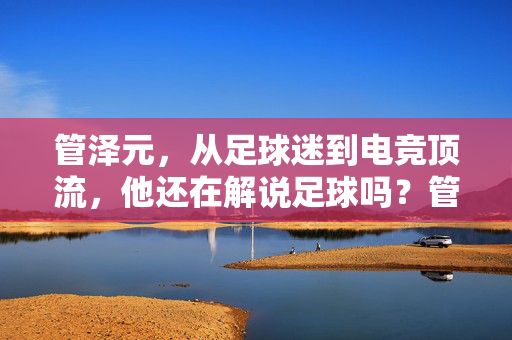 管泽元，从足球迷到电竞顶流，他还在解说足球吗？管泽元，从足球迷到电竞顶流，他还在解说足球吗？