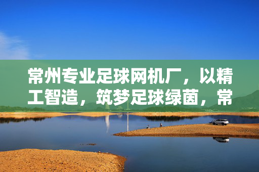 常州专业足球网机厂，以精工智造，筑梦足球绿茵，常州足球网机厂，精工智造，筑梦绿茵