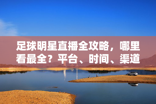 足球明星直播全攻略，哪里看最全？平台、时间、渠道一文搞定，足球明星直播全攻略，平台、时间、渠道一文搞定