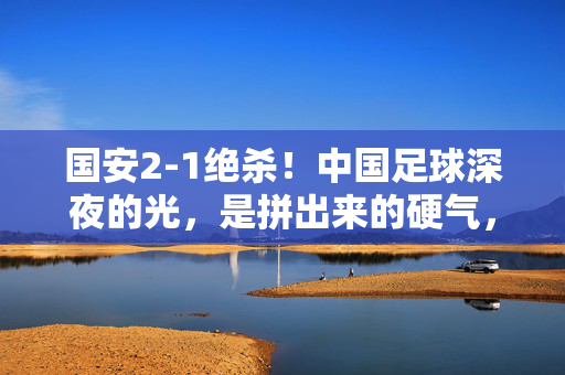 国安2-1绝杀!中国足球深夜的光,是拼出来的硬气,国安2-1绝杀!中国足球硬气照亮深夜