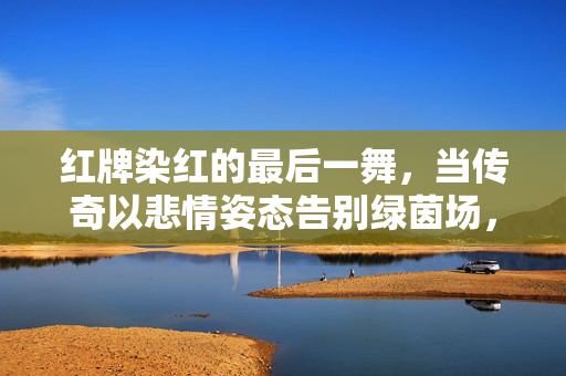 红牌染红的最后一舞，当传奇以悲情姿态告别绿茵场，红牌染红最后一舞，传奇悲情告别绿茵场