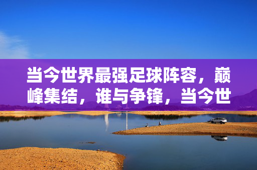 当今世界最强足球阵容，巅峰集结，谁与争锋，当今世界巅峰足球最强阵容，谁与争锋