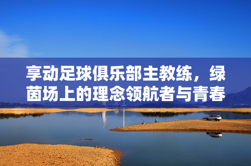 享动足球俱乐部主教练，绿茵场上的理念领航者与青春筑梦师，绿茵领航者与青春筑梦师，享动主教练