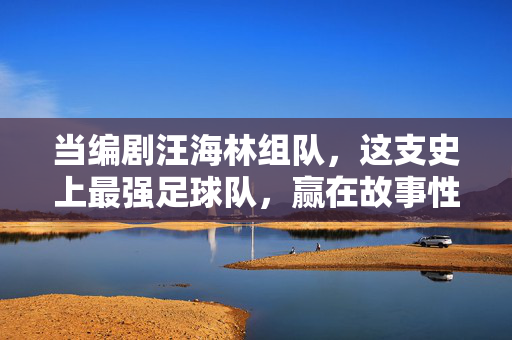 当编剧汪海林组队，这支史上最强足球队，赢在故事性，编剧汪海林组队，故事性铸就史上最强足球队
