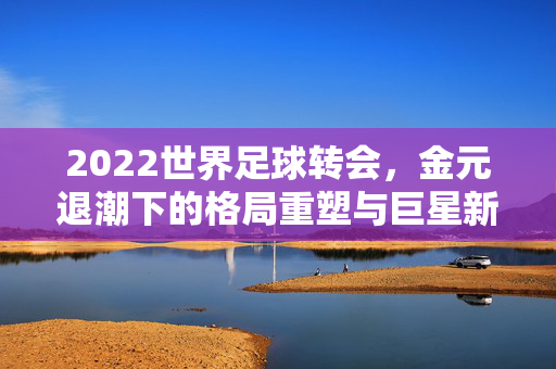 2022世界足球转会，金元退潮下的格局重塑与巨星新章，2022世界足球转会，金元退潮下的格局重塑与巨星新章
