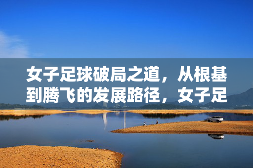 女子足球破局之道，从根基到腾飞的发展路径，女子足球破局，根基筑基与腾飞路径