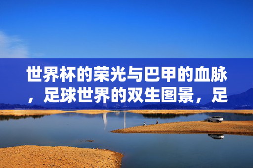 世界杯的荣光与巴甲的血脉,足球世界的双生图景,足球世界的双生图景,世界杯荣光与巴甲血脉