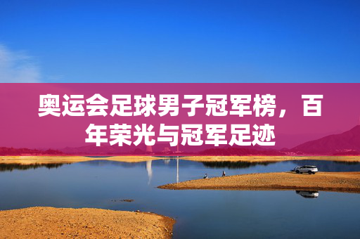 奥运会足球男子冠军榜，百年荣光与冠军足迹