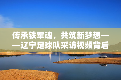 传承铁军魂，共筑新梦想——辽宁足球队采访视频背后的故事与力量