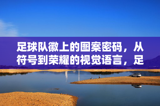 足球队徽上的图案密码,从符号到荣耀的视觉语言,足球队徽的视觉密码,符号到荣耀的图腾