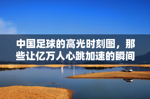 中国足球的高光时刻图,那些让亿万人心跳加速的瞬间