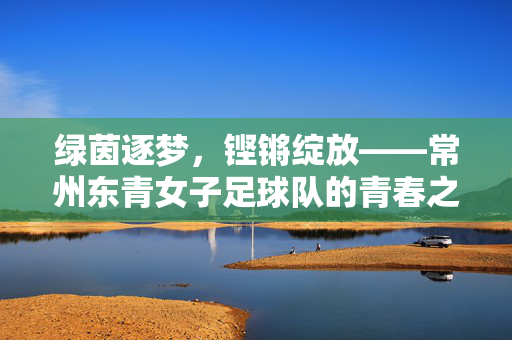 绿茵逐梦，铿锵绽放——常州东青女子足球队的青春之歌，常州东青女足，绿茵逐梦绽青春