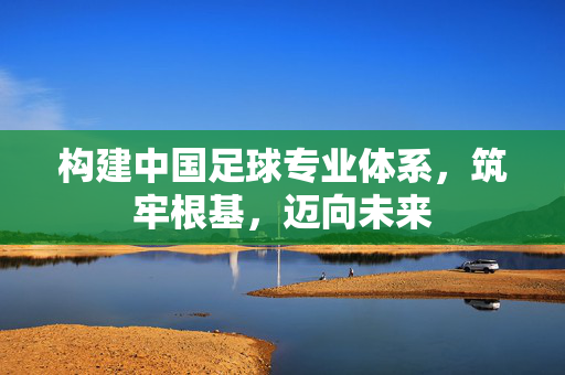 构建中国足球专业体系，筑牢根基，迈向未来