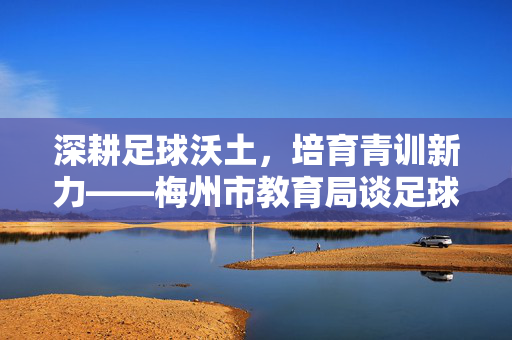 深耕足球沃土，培育青训新力——梅州市教育局谈足球教练队伍建设，梅州市教育局深耕足球沃土 加强足球教练队伍建设