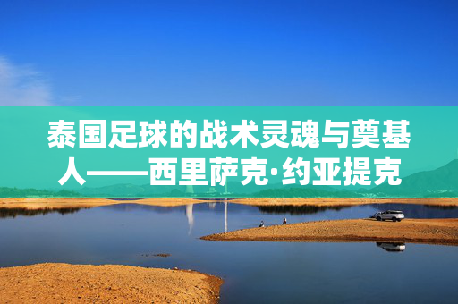 泰国足球的战术灵魂与奠基人——西里萨克·约亚提克，最好的教练是谁？泰国足球的战术灵魂与奠基人西里萨克·约亚提克，最好的教练是谁？