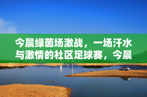 今晨绿茵场激战，一场汗水与激情的社区足球赛，今晨绿茵激战，社区足球赛汗水燃情